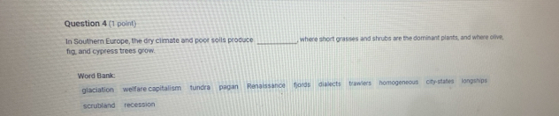 In Southern Europe, the dry climate and poor solls produce _, where short grasses and shrubs are the dominant plants, and where olive,
fig, and cypress trees grow.
Word Bank:
glaciation welfare capitalism tundra pagan Renaissance f)ords dialects trawlers homogeneous city-states longships
scrubland recession