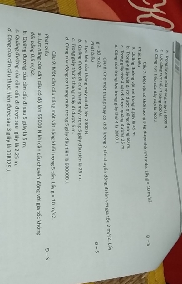 b. Trọng lượng của thang máy là 6000 N.
c. Lực căng cực tiểu T bằng 600 N.
d. Công cực tiểu của dây cáp là 900 J.
Câu 7: Một vật có khối lượng 8 kg được thả rơi tự do. Lấy g=10m/s2 D-S
Phát biểu
a. Quầng đường vật rơi trong 3 giây là 45 m.
b. Trong 4 giây vật đi rơi được quãng đường 60 m.
c. Trong giây thứ 4 vật đi được quầng đường 25 m.
d. Công của trọng lực trong giây thứ 4 là 2800 J.
Câu 8: Cho một thang máy có khối lượng 2 tấn chuyển động đi lên với gia tốc 2 m/s2. Lấy
g=10m/s2.
D-S
Phát biểu
a. Lực kéo của tháng máy có độ lớn 2400 N.
b. Quãng đường đi của thang máy trong 5 giây đầu tiên là 25 m.
c. Trong giây thứ 5 thang máy đi được 5 m.
d. Công của động cơ thang máy trong 5 giây đầu tiên là 600000 J.
Câu 9: Một cần cấu nâng một vật nặng khối lượng 5 tấn. Lấy g=10m/s2. 
Phát biểu D-S
a. Lực nâng của cần cấu có độ lớn 55000 N khi cần cấu chuyển động với gia tốc không
đối bằng 0,5 m/s2
b. Quãng đương của cần cấu đi sau 5 giây là 5 m.
c. Quãng đường của cần cấu đi được sau giây là 2,25 m.
d. Công của cần cầu thực hiện được sau 3 giây là 118125 J.