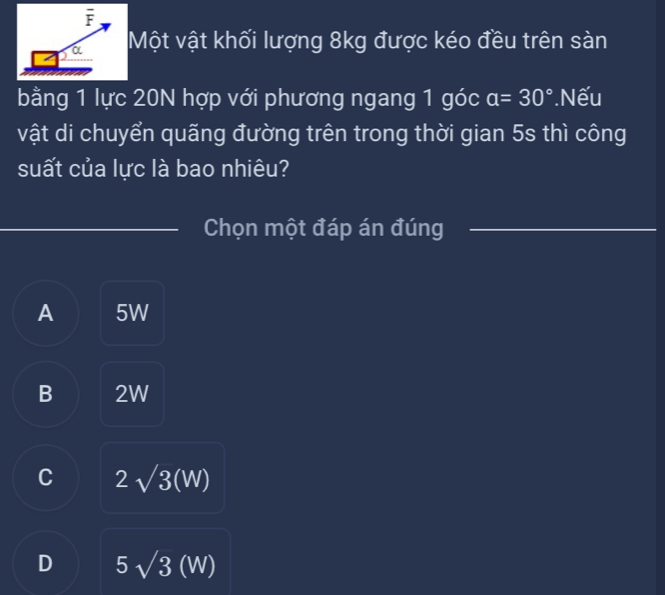 Một vật khối lượng 8kg được kéo đều trên sàn
bằng 1 lực 20N hợp với phương ngang 1 góc a=30° Nếu
vật di chuyển quãng đường trên trong thời gian 5s thì công
suất của lực là bao nhiêu?
Chọn một đáp án đúng
A 5W
B 2W
C 2sqrt(3)(W)
D 5sqrt(3)(W)