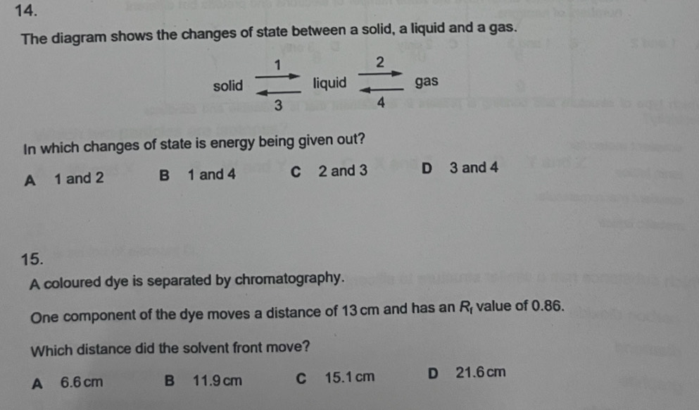 The diagram shows the changes of state between a solid, a liquid and a gas.
solid  1/3  liquid  2/4 to _gas
In which changes of state is energy being given out?
A 1 and 2 B 1 and 4 C 2 and 3 D 3 and 4
15.
A coloured dye is separated by chromatography.
One component of the dye moves a distance of 13 cm and has an R_f value of 0.86.
Which distance did the solvent front move?
A 6.6 cm B 11.9 cm C 15.1 cm D 21.6 cm