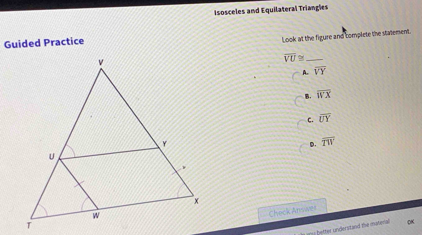 Isosceles and Equilateral Triangles
Guided Practice
Look at the figure and complete the statement.
_ overline VU≌
A. overline VY
B. overline WX
C. overline UY
D. overline TW
Check Answer
o u better understand the material OK