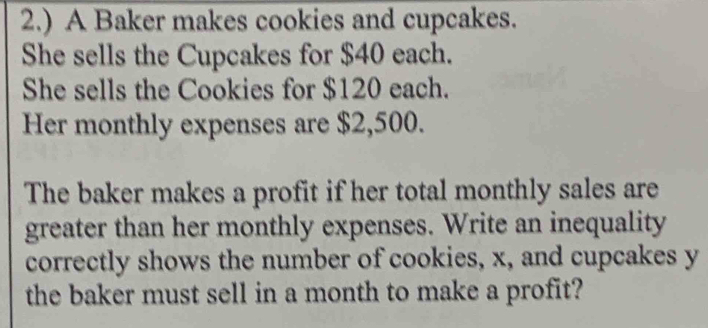 2.) A Baker makes cookies and cupcakes. 
She sells the Cupcakes for $40 each. 
She sells the Cookies for $120 each. 
Her monthly expenses are $2,500. 
The baker makes a profit if her total monthly sales are 
greater than her monthly expenses. Write an inequality 
correctly shows the number of cookies, x, and cupcakes y
the baker must sell in a month to make a profit?