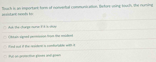 Touch is an important form of nonverbal communication. Before using touch, the nursing
assistant needs to:
Ask the charge nurse if it is okay
Obtain signed permission from the resident
Find out if the resident is comfortable with it
Put on protective gloves and gown