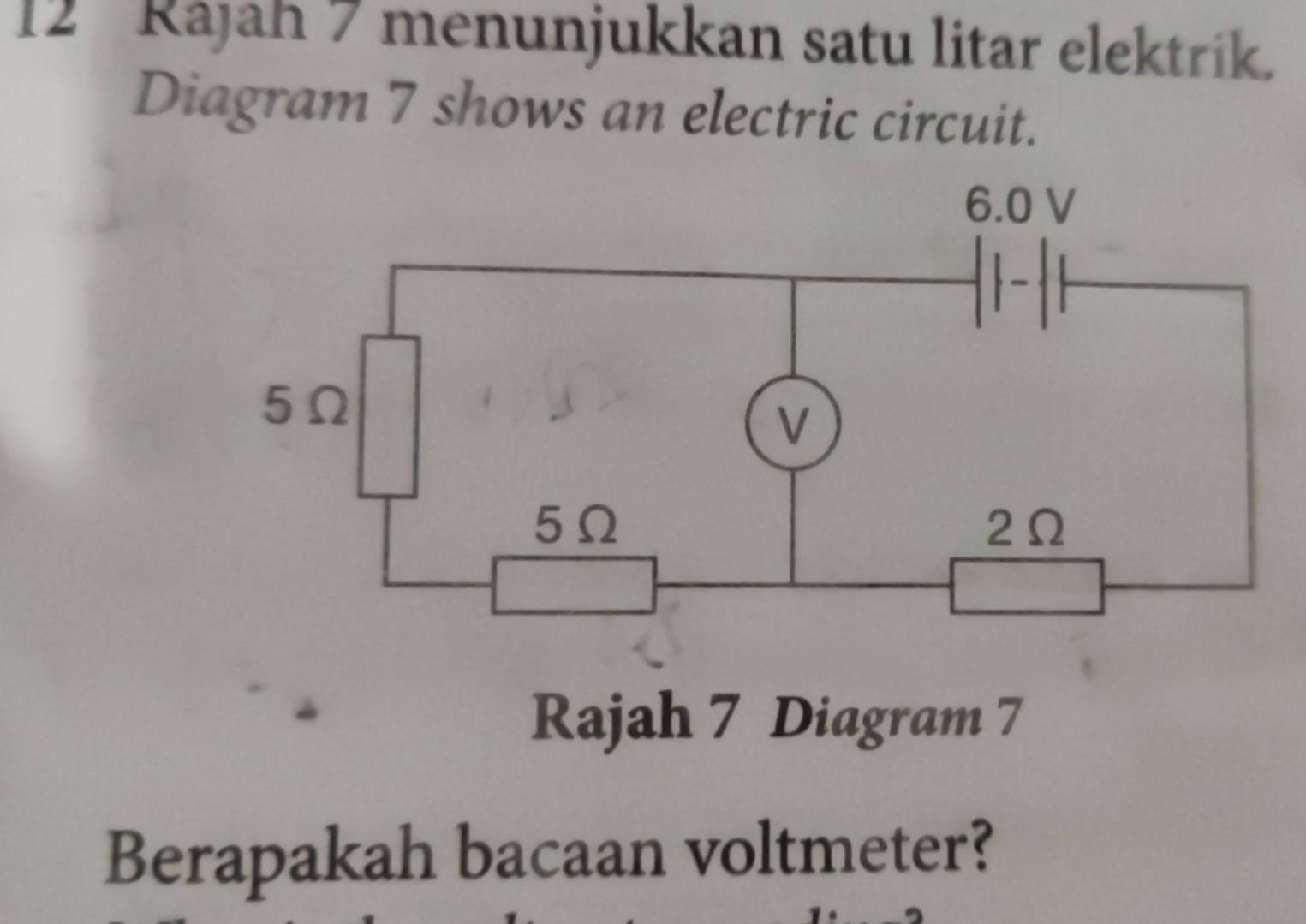 Rájah 7 menunjukkan satu litar elektrik. 
Diagram 7 shows an electric circuit. 
Rajah 7 Diagram 7 
Berapakah bacaan voltmeter?