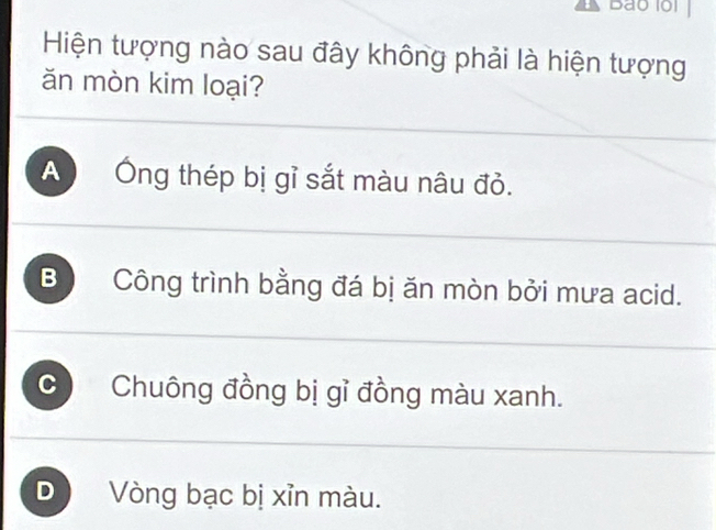 Bao lol
Hiện tượng nào sau đây không phải là hiện tượng
ăn mòn kim loại?
A Ông thép bị gỉ sắt màu nâu đỏ.
B Công trình bằng đá bị ăn mòn bởi mưa acid.
C Chuông đồng bị gỉ đồng màu xanh.
D Vòng bạc bị xỉn màu.