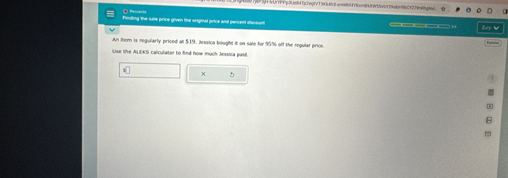 Nj8P3jH-lUrYPPp3Ue84Tp2eqtVT3Kk4hS-xmWhf4YRxmBkXW5SvbY39eibH9bCY27lm²hgNxI ☆ 
Percents 
Finding the sale price given the original price and percent discount Zury 
An item is regularly priced at $19. Jessica bought it on sale for 95% off the regular price. Expañol 
Use the ALEKS calculator to find how much Jessica paid.
$□
× 5