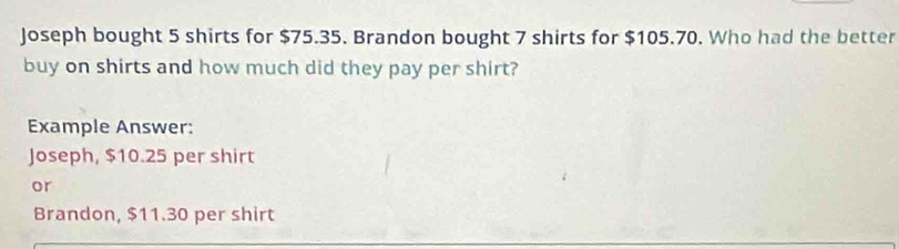 Joseph bought 5 shirts for $75.35. Brandon bought 7 shirts for $105.70. Who had the better 
buy on shirts and how much did they pay per shirt? 
Example Answer: 
Joseph, $10.25 per shirt 
or 
Brandon, $11.30 per shirt