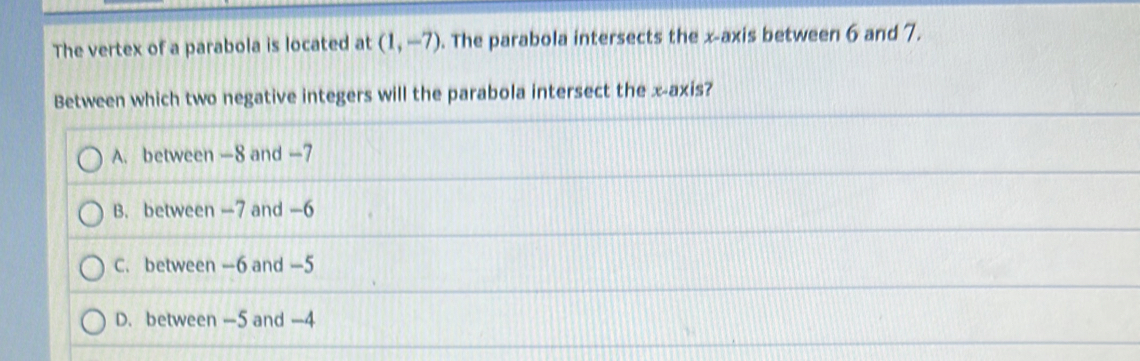 The vertex of a parabola is located at (1,-7). The parabola intersects the x-axis between 6 and 7.
Between which two negative integers will the parabola intersect the x-axis?
A. between —8 and —7
B. between —7 and -6
C. between —6 and -5
D. between —5 and -4