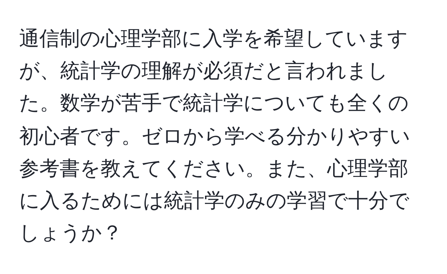 通信制の心理学部に入学を希望していますが、統計学の理解が必須だと言われました。数学が苦手で統計学についても全くの初心者です。ゼロから学べる分かりやすい参考書を教えてください。また、心理学部に入るためには統計学のみの学習で十分でしょうか？