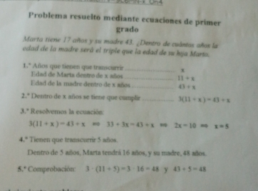 Problema resuelto mediante ecuaciones de primer 
grado 
Marta tiene 17 años y su madre 43. ¿Dentro de cuántos años la 
edad de la madre será el triple que la edad de su hija Marta. 
1.* Años que tienen que transcurrir_ x
Edad de Marta dentro de x años _ 11+x
Edad de la madre dentro de x años _ 43/ x
2.° Dentro de x años se tiene que cumplir _ 3(11+x)=43+x
3.º Resolvemos la ecuación
3(11+x)=43+x 33+3x=43+x=92x=10=0x=5
4.º Tienen que transcurrir 5 años 
Dentro de 5 años, Marta tendrá 16 años, y su madre, 48 años. 
5.º Comprobación: 3· (11+5)=3· 16=48 y 43+5=48