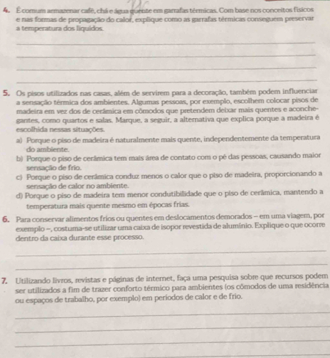 É comum armazenar cafê, chá e água quente em garrafas térmicas. Com base nos conceitos físicos
e nas formas de propagação do calor, explique como as garrafas térmicas conseguem preservar
a temperatura dos liquídos.
_
_
_
_
5. Os pisos utilizados nas casas, além de servirem para a decoração, também podem influenciar
a sensação térmica dos ambientes. Algumas pessoas, por exemplo, escolhem colocar pisos de
madeira em vez dos de cerâmica em cômodos que pretendem deixar mais quentes e aconche-
gantes, como quartos e salas. Marque, a seguir, a alternativa que explica porque a madeira é
escolhida nessas situações.
a) Porque o piso de madeira é naturalmente mais quente, independentemente da temperatura
do ambiente.
b) Porque o piso de cerâmica tem mais área de contato com o pé das pessoas, causando maior
sensação de frio.
c) Porque o piso de cerâmica conduz menos o calor que o piso de madeira, proporcionando a
sensação de calor no ambiente.
d) Porque o piso de madeira tem menor condutibilidade que o piso de cerâmica, mantendo a
temperatura mais quente mesmo em épocas frias.
6. Para conservar alimentos frios ou quentes em deslocamentos demorados - em uma viagem, por
exemplo -, costuma-se utilizar uma caixa de isopor revestida de alumínio. Explique o que ocorre
dentro da caixa durante esse processo.
_
_
7. Utilizando livros, revistas e páginas de internet, faça uma pesquisa sobre que recursos podem
ser utilizados a fim de trazer conforto térmico para ambientes (os cômodos de uma residência
ou espaços de trabalho, por exemplo) em períodos de calor e de frio.
_
_
_
_