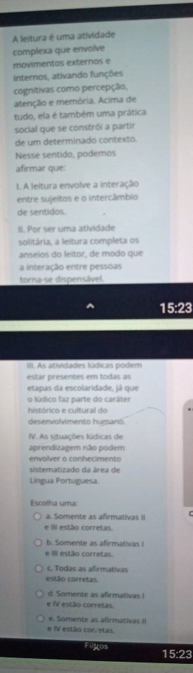 A leitura é uma atividade
complexa que envolve
movimentos externos e
internos, ativando funções
cognitivas como percepção,
atenção e memória. Acima de
tudo, ela é também uma prática
social que se constrói a partir
de um determinado contexto.
Nesse sentido, podemos
afirmar que:
I. A leitura envolve a interação
entre sujeitos e o intercâmbio
de sentidos.
II. Por ser uma atividade
solitária, a leitura completa os
anseios do leitor, de modo que
a interação entre pessoas
torna-se dispensável.
15:23
III. As atividades lúdicas podem
estar presentes em todas as
etapas da escolaridade, já que
o lúdico faz parte do caráter
histórico e cultural do
desenvolvimento humanó.
IV. As situações lúdicas de
aprendizagem não podem
envolver o conhecimento
sistematizado da área de
Língua Portuguesa.
Escolha uma:
a. Somente as afirmativas II
e III estão corretas.
b. Somente as afirmativas I
e III estão corretas.
c. Todas as afirmativas
estão corretas.
d. Somente as afirmativas I
e IV estão corretas.
e. Somente as afirmativas II
e IV estão cor etas.
Filyos 15:23