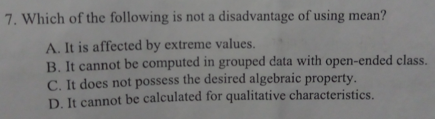 Which of the following is not a disadvantage of using mean?
A. It is affected by extreme values.
B. It cannot be computed in grouped data with open-ended class.
C. It does not possess the desired algebraic property.
D. It cannot be calculated for qualitative characteristics.