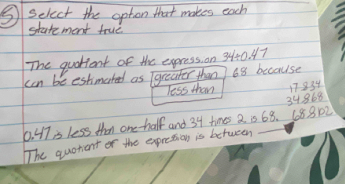 ⑤ select the option that makes each
statement true.
The quationt of the expression 34/ 0.47
can be estimated as greater than 68 because
Tess than
17834
34868
0. 47 is less than one-half and 34 times 2 is 68. 688102
The quotiant of the expression is between