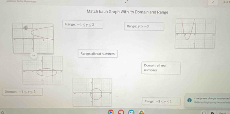 of 1
Match Each Graph With its Domain and Range
Range: -4≤ y≤ 2 Range: y≥ -3
Range: all real numbers
Domain: all real
numbers
Domain: -1≤ x≤ 5
Low-power charger connected
Range: -3≤ y≤ 1 Buttery chauging may be anliand