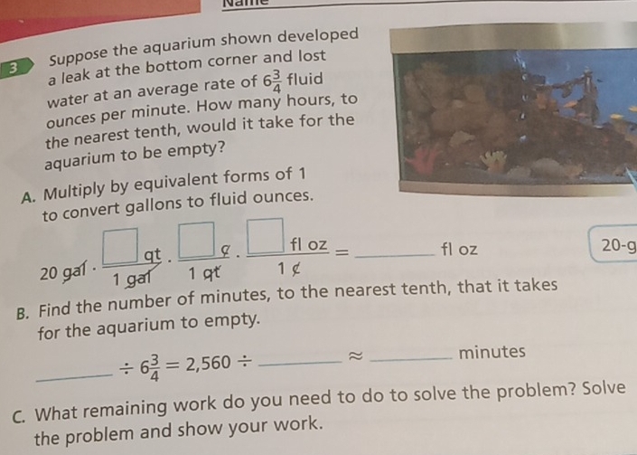 Name 
B Suppose the aquarium shown developed 
a leak at the bottom corner and lost 
water at an average rate of 6 3/4 fluid
ounces per minute. How many hours, to 
the nearest tenth, would it take for the 
aquarium to be empty? 
A. Multiply by equivalent forms of 1
to convert gallons to fluid ounces.
20 gal ·  □ qt/1gar ·  □ q/1qt ·  □ f1oz/1∉  = _ fl oz
20-g
B. Find the number of minutes, to the nearest tenth, that it takes 
for the aquarium to empty. 
_ / 6 3/4 =2,560/ _ ≈_  minutes
C. What remaining work do you need to do to solve the problem? Solve 
the problem and show your work.