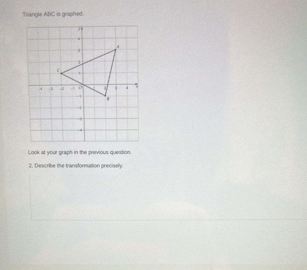 Triangle ABC is graphed. 
Look at your graph in the previous question. 
2. Describe the transformation precisely.