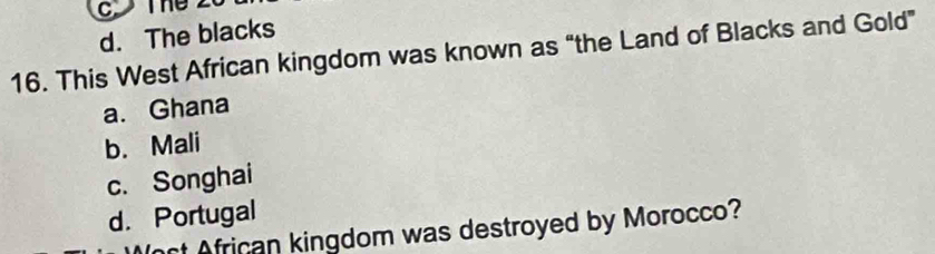ThU
d. The blacks
16. This West African kingdom was known as “the Land of Blacks and Gold”
a. Ghana
b. Mali
c. Songhai
d. Portugal
ct African kingdom was destroyed by Morocco?