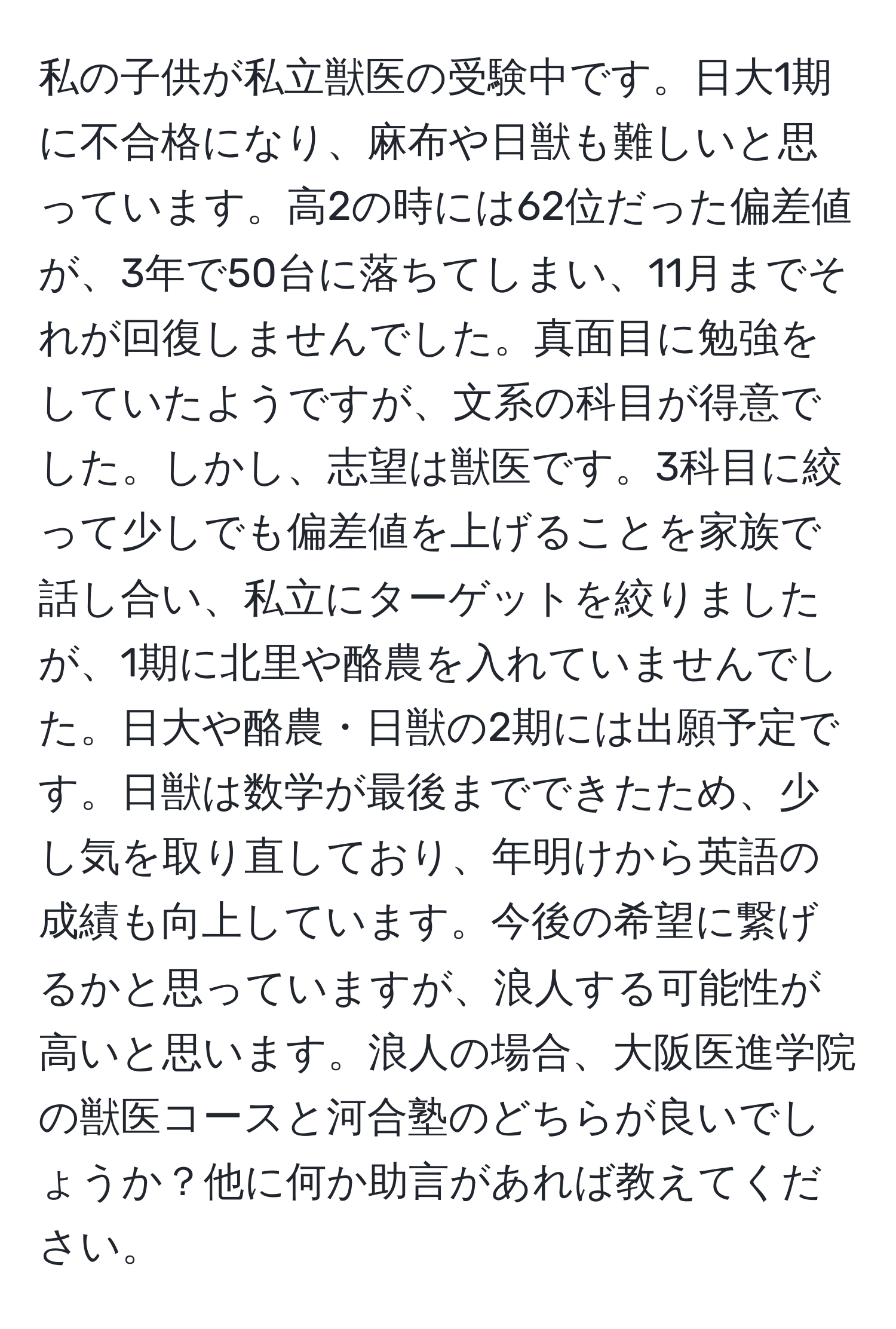 私の子供が私立獣医の受験中です。日大1期に不合格になり、麻布や日獣も難しいと思っています。高2の時には62位だった偏差値が、3年で50台に落ちてしまい、11月までそれが回復しませんでした。真面目に勉強をしていたようですが、文系の科目が得意でした。しかし、志望は獣医です。3科目に絞って少しでも偏差値を上げることを家族で話し合い、私立にターゲットを絞りましたが、1期に北里や酪農を入れていませんでした。日大や酪農・日獣の2期には出願予定です。日獣は数学が最後までできたため、少し気を取り直しており、年明けから英語の成績も向上しています。今後の希望に繋げるかと思っていますが、浪人する可能性が高いと思います。浪人の場合、大阪医進学院の獣医コースと河合塾のどちらが良いでしょうか？他に何か助言があれば教えてください。