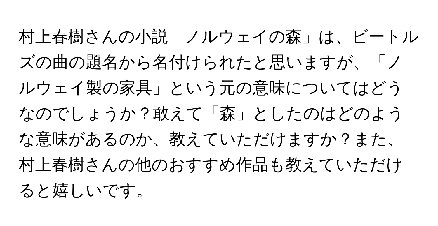 村上春樹さんの小説「ノルウェイの森」は、ビートルズの曲の題名から名付けられたと思いますが、「ノルウェイ製の家具」という元の意味についてはどうなのでしょうか？敢えて「森」としたのはどのような意味があるのか、教えていただけますか？また、村上春樹さんの他のおすすめ作品も教えていただけると嬉しいです。