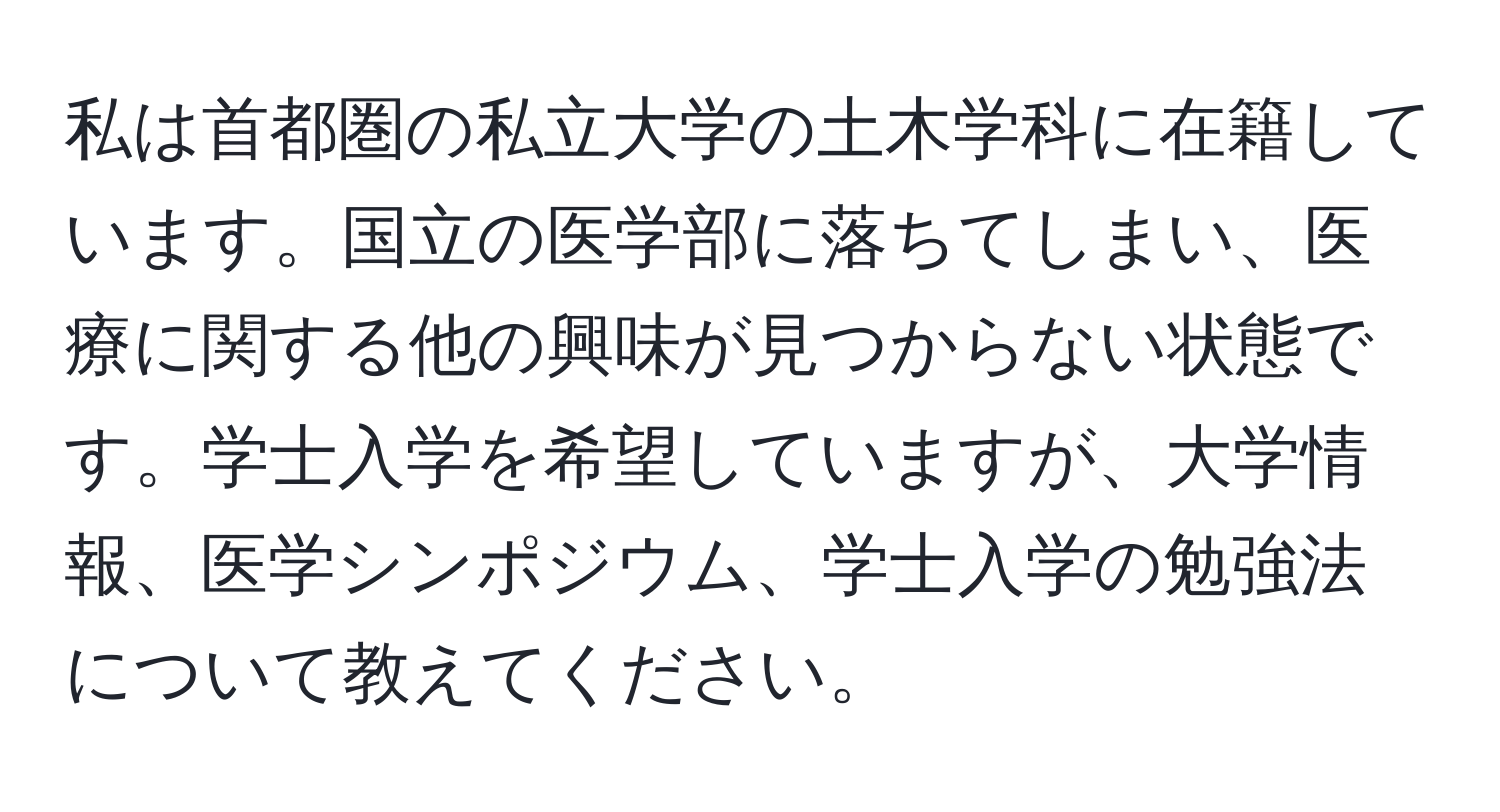 私は首都圏の私立大学の土木学科に在籍しています。国立の医学部に落ちてしまい、医療に関する他の興味が見つからない状態です。学士入学を希望していますが、大学情報、医学シンポジウム、学士入学の勉強法について教えてください。