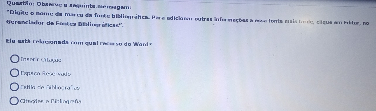 Observe a seguinte mensagem:
"Digite o nome da marca da fonte bibliográfica. Para adicionar outras informações a essa fonte mais tarde, clique em Editar, no
Gerenciador de Fontes Bibliográficas”.
Ela está relacionada com qual recurso do Word?
Inserir Citação
Espaço Reservado
Estilo de Bibliografias
Citações e Bibliografia