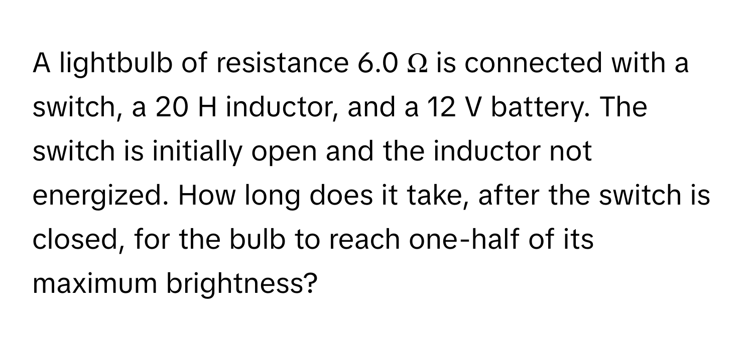 A lightbulb of resistance 6.0 Ω is connected with a switch, a 20 H inductor, and a 12 V battery. The switch is initially open and the inductor not energized. How long does it take, after the switch is closed, for the bulb to reach one-half of its maximum brightness?