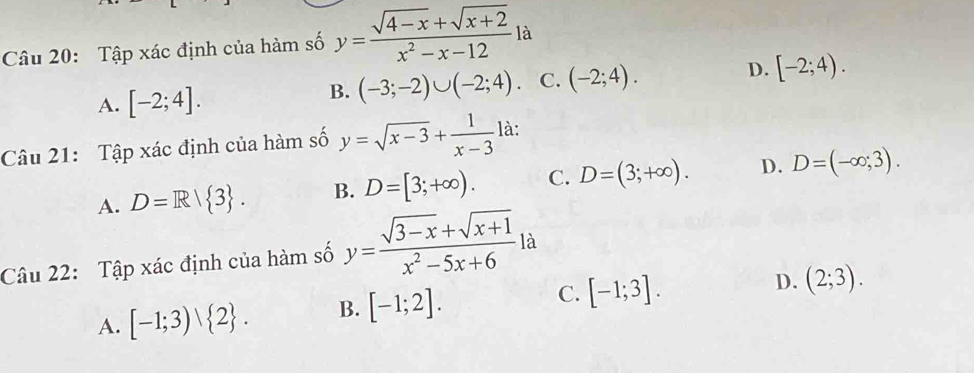 Tập xác định của hàm số y= (sqrt(4-x)+sqrt(x+2))/x^2-x-12  là
A. [-2;4].
B. (-3;-2)∪ (-2;4). C. (-2;4). D. [-2;4). 
Câu 21: Tập xác định của hàm số y=sqrt(x-3)+ 1/x-3  là:
A. D=R| 3. B. D=[3;+∈fty ). C. D=(3;+∈fty ). D. D=(-∈fty ;3). 
Câu 22: Tập xác định của hàm số y= (sqrt(3-x)+sqrt(x+1))/x^2-5x+6 la
A. [-1;3) 2. B. [-1;2]. C. [-1;3].
D. (2;3).