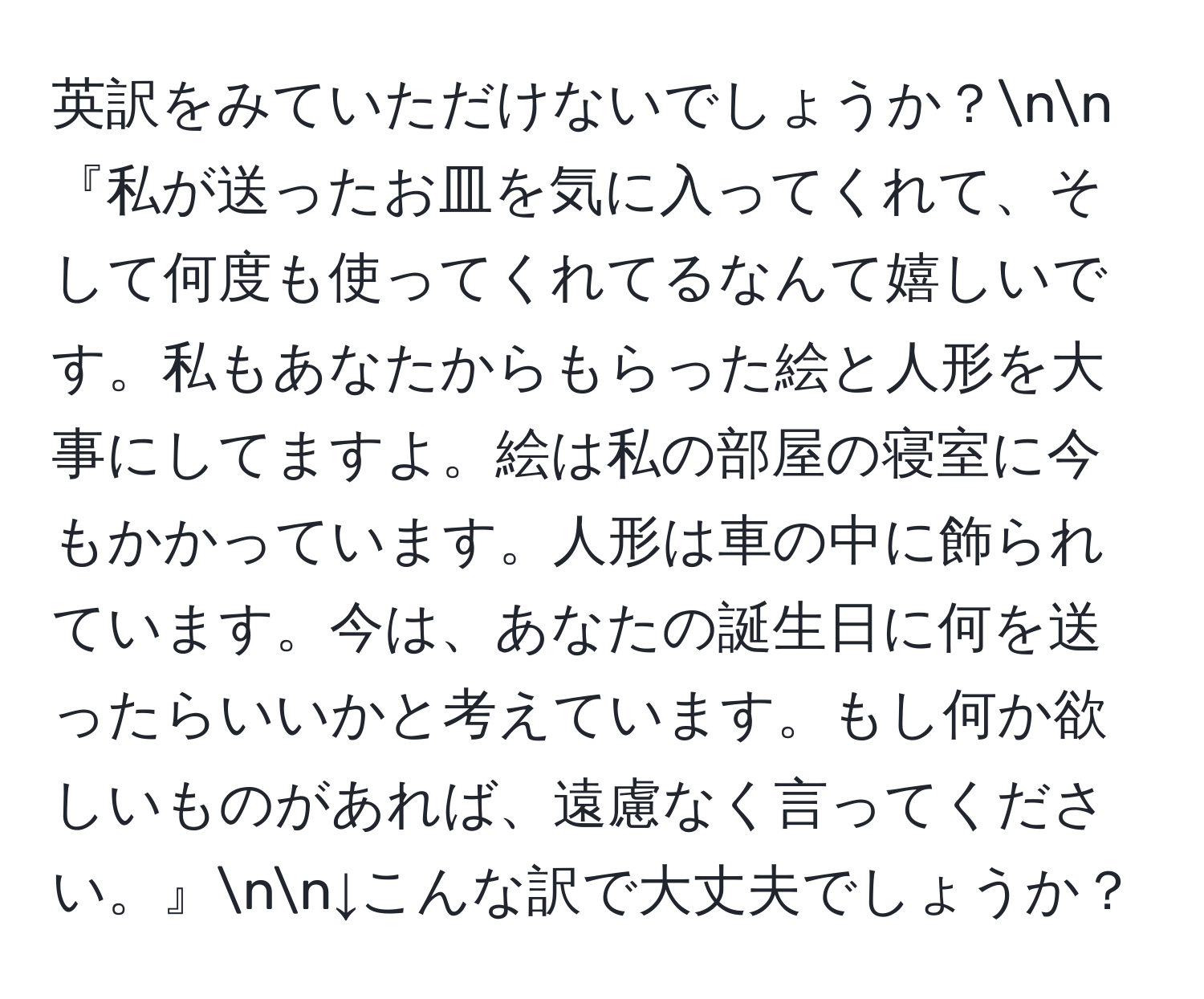 英訳をみていただけないでしょうか？nn『私が送ったお皿を気に入ってくれて、そして何度も使ってくれてるなんて嬉しいです。私もあなたからもらった絵と人形を大事にしてますよ。絵は私の部屋の寝室に今もかかっています。人形は車の中に飾られています。今は、あなたの誕生日に何を送ったらいいかと考えています。もし何か欲しいものがあれば、遠慮なく言ってください。』nn↓こんな訳で大丈夫でしょうか？