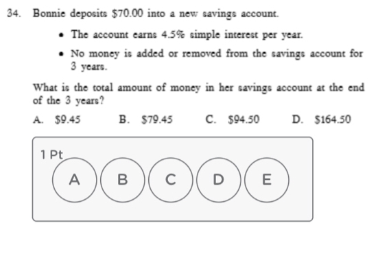 Bonnie deposits $70.00 into a new savings account.
The account earns 4.5% simple interest per year.
No money is added or removed from the savings account for
3 years.
What is the total amount of money in her savings account at the end
of the 3 years?
A. $9.45 B. $79.45 C. $94.50 D. $164.50
1 Pt
A B