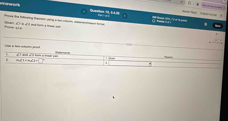 mework 
New Chrome available § 
Mariah Tillack 11/29/24 11:31 PM 
Question 13, 3.4.32 Part 1 of 3 > HW Score: 45%, 7.2 of 16 points Points: 0 of 1 
Prove the following theorem using a two-column, statement/reason format. 
Given: ∠ 1≌ ∠ 2 and form a linear pair. 
Save 
Prove: q⊥p. 
Use a two-column proof. 
Statements Reasons 
1. ∠ 1 and ∠ 2 form a linear pair. 1. Given 
2. m∠ 1+m∠ 2=□° 2. '