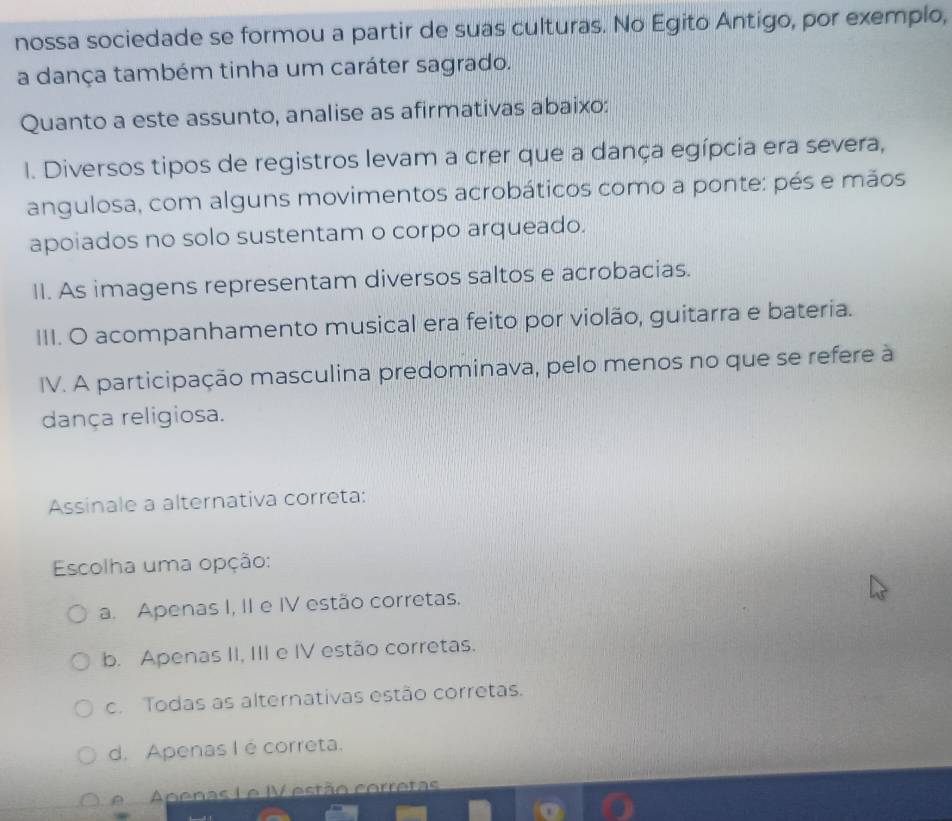 nossa sociedade se formou a partir de suas culturas. No Egito Antigo, por exemplo,
a dança também tinha um caráter sagrado.
Quanto a este assunto, analise as afirmativas abaixo:
I. Diversos tipos de registros levam a crer que a dança egípcia era severa,
angulosa, com alguns movimentos acrobáticos como a ponte: pés e mãos
apoiados no solo sustentam o corpo arqueado.
II. As imagens representam diversos saltos e acrobacias.
III. O acompanhamento musical era feito por violão, guitarra e bateria.
IV. A participação masculina predominava, pelo menos no que se refere à
dança religiosa.
Assinale a alternativa correta:
Escolha uma opção:
a. Apenas I, II e IV estão corretas.
b. Apenas II, III e IV estão corretas.
c. Todas as alternativas estão corretas.
d. Apenas I é correta.
A Apenas L e IV estão corretas