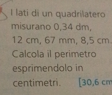 lati di un quadrilatero 
misurano 0,34 dm,
12 cm, 67 mm, 8,5 cm. 
Calcola il perimetro 
esprimendolo in 
centimetri. [ 30,6 cm