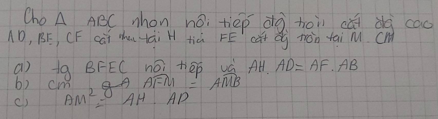 Cho A ABC nhon ho; tiep àà hoi cǎi dg cao
1D, BE, CF cúi Mhu tài H tià FE cǔt dg ton tai m. cM
a) tgBFECnoitiep
AH· AD=AF· AB
b) cm
Awidehat FM=Awidehat MB
()
AM^2=AH· AP