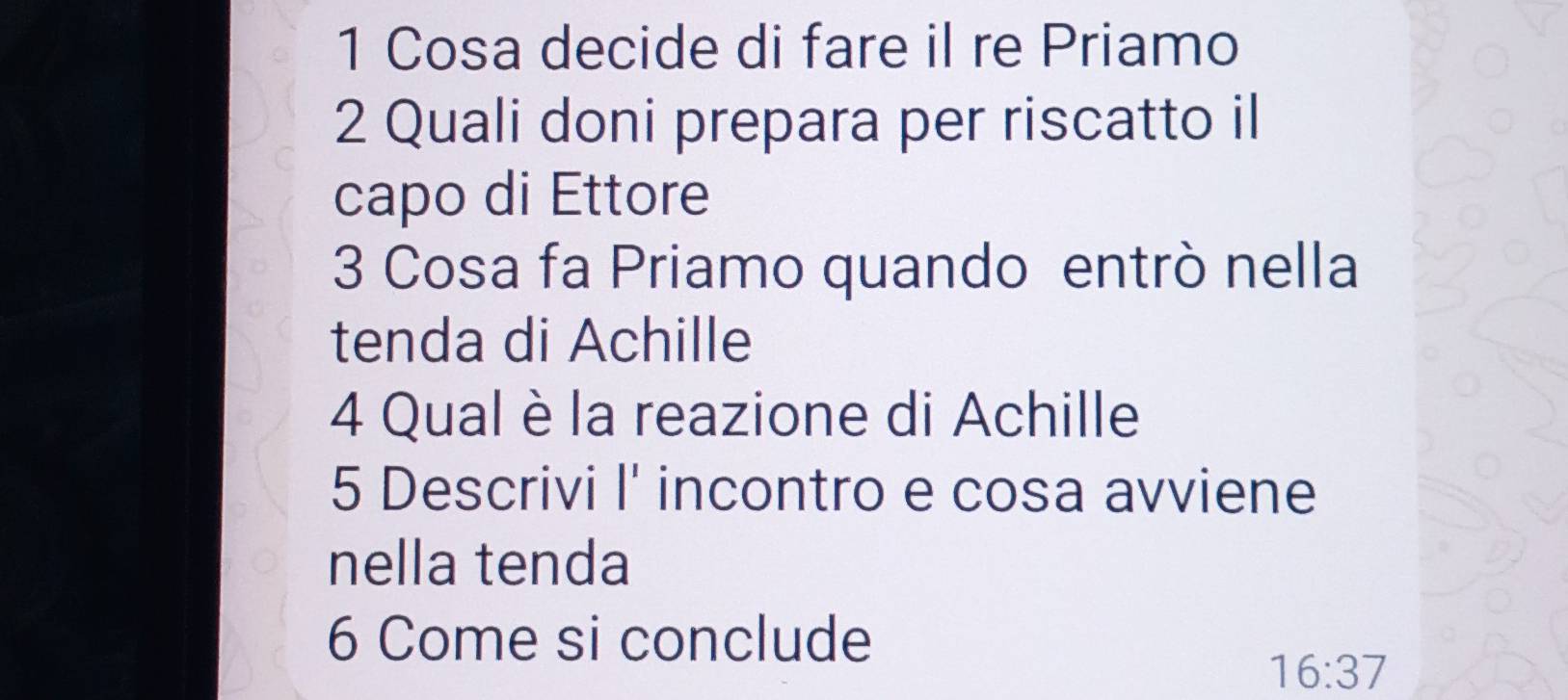 Cosa decide di fare il re Priamo
2 Quali doni prepara per riscatto il 
capo di Ettore 
3 Cosa fa Priamo quando entrò nella 
tenda di Achille 
4 Qual è la reazione di Achille 
5 Descrivi I' incontro e cosa avviene 
nella tenda 
6 Come si conclude
16:37