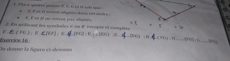 Place quatre points E, F, G et H tels que :
E, F et G soient alignés dans cet ordre ;
E, F et H ne soient pas alignés. 
2. En utilisant les symboles ∈ ou ∉ recopie et complète
x
E . .( FG ) ; E . ∠[EF] ； E._  [FG]; E. 4%.[ EG) ;E_ [ EG) ; H ._ .( FG) ; H _.[ FH ] ; G_ [ FG). 
Exercice 16 : 
On donne la figure ci-dessous