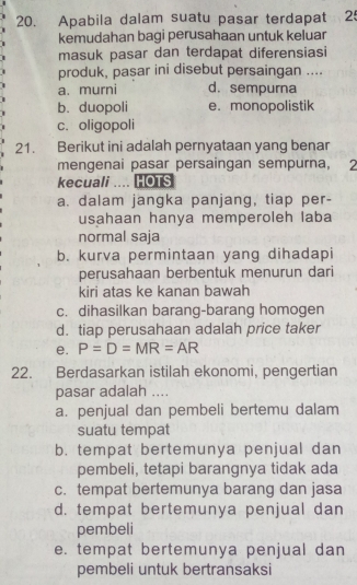 Apabila dalam suatu pasar terdapat 25
kemudahan bagi perusahaan untuk keluar
masuk pasar dan terdapat diferensiasi
produk, pasar ini disebut persaingan ....
a. murni d. sempurna
b. duopoli e. monopolistik
c. oligopoli
21. Berikut ini adalah pernyataan yang benar
mengenai pasar persaingan sempurna, 2
kecuali .... HOTS
a. dalam jangka panjang, tiap per-
usahaan hanya memperoleh laba
normal saja
b. kurva permintaan yang dihadapi
perusahaan berbentuk menurun dari
kiri atas ke kanan bawah
c. dihasilkan barang-barang homogen
d. tiap perusahaan adalah price taker
e. P=D=MR=AR
22. Berdasarkan istilah ekonomi, pengertian
pasar adalah ....
a. penjual dan pembeli bertemu dalam
suatu tempat
b. tempat bertemunya penjual dan
pembeli, tetapi barangnya tidak ada
c. tempat bertemunya barang dan jasa
d. tempat bertemunya penjual dan
pembeli
e. tempat bertemunya penjual dan
pembeli untuk bertransaksi