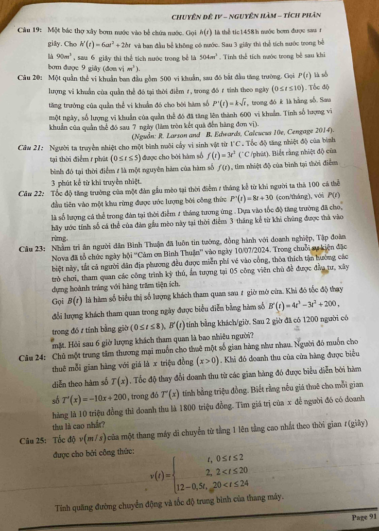 CHUYÊN ĐÊ IV - NGUYÊN HAM - tíCH pHân
Câu 19: Một bác thợ xây bơm nước vào bể chứa nước. Gọi h(t) là thể tíc 1458 h nước bơm được sau ự
giây. Cho h'(t)=6at^2+2bt và ban đầu bể không có nước. Sau 3 giây thì thể tích nước trong bể
là 90m^3 , sau 6 giây thì thể tích nước trong bề là 504m^3. Tính thể tích nước trong bề sau khi
bơm được 9 giây (donvim^3).
Câu 20: Một quần thể vi khuẩn ban đầu gồm 500 vi khuẩn, sau đó bắt đầu tăng trường. Gọi P(t) là số
lượng vi khuẩn của quần thể đó tại thời điểm 1, trong đó 1 tính theo ngày (0≤ t≤ 10). Tốc độ
tăng trưởng của quần thể vi khuẩn đó cho bởi hàm số P'(t)=ksqrt(t) , trong đó k là hằng số. Sau
một ngày, số lượng vi khuẩn của quần thể đó đã tăng lên thành 600 vi khuẩn. Tính số lượng vi
khuẩn của quần thể đó sau 7 ngày (làm tròn kết quả đến hàng đơn vị).
(Nguồn: R. Larson and B. Edwards, Calcucus 10e, Cengage 2014).
Câu 21: Người ta truyền nhiệt cho một bình nuôi cấy vi sinh vật từ 1°C. Tốc độ tăng nhiệt độ của bình
tại thời điểm / phút (0≤ t≤ 5) được cho bởi hàm số f(t)=3t^2 (*C /phút). Biết rằng nhiệt độ của
bình đó tại thời điểm / là một nguyên hàm của hàm số f(t) , tìm nhiệt độ của bình tại thời điểm
3 phút kể từ khi truyền nhiệt.
Câu 22: Tốc độ tăng trưởng của một đàn gầu mèo tại thời điểm / tháng kể từ khi người ta thả 100 cá thể
đầu tiên vào một khu rừng được ước lượng bởi công thức P'(t)=8t+30 (con/tháng), với P(t)
là số lượng cá thể trong đàn tại thời điểm 1 tháng tương ứng . Dựa vào tốc độ tăng trưởng đã cho,
hãy ước tính số cá thể của đàn gấu mèo này tại thời điểm 3 tháng kể từ khi chúng được thả vào
rừng.
Câu 23: Nhằm tri ân người dân Bình Thuận đã luôn tin tưởng, đồng hành với doanh nghiệp, Tập đoàn
Nova đã tổ chức ngày hhat oi'' *Cảm ơn Bình Thuận'' vào ngày 10/07/2024. Trong chuỗi sự kiện đặc
biệt này, tất cả người dân địa phương đều được miễn phí vé vào cổng, thỏa thích tận hưởng các
trò chơi, tham quan các công trình kỳ thú, ấn tượng tại 05 công viên chủ đề được đầu tư, xây
dựng hoành tráng với hàng trăm tiện ích.
Gọi B(t) là hàm số biểu thị số lượng khách tham quan sau # giờ mở cửa. Khi đó tốc độ thay
đổi lượng khách tham quan trong ngày được biểu diễn bằng hàm số B'(t)=4t^3-3t^2+200,
trong đó t tính bằng giờ (0≤ t≤ 8),B'(t) tính bằng khách/giờ. Sau 2 giờ đã có 1200 người có
mặt. Hỏi sau 6 giờ lượng khách tham quan là bao nhiêu người?
Câu 24: Chủ một trung tâm thương mại muốn cho thuê một số gian hàng như nhau. Người đó muốn cho
thuê mỗi gian hàng với giá là x triệu đồng (x>0). Khi đó doanh thu của cửa hàng được biểu
diễn theo hàm số T(x). Tốc độ thay đổi doanh thu từ các gian hàng đó được biểu diễn bởi hàm
số T'(x)=-10x+200 , trong đó T'(x) tính bằng triệu đồng. Biết rằng nếu giá thuê cho mỗi gian
hàng là 10 triệu đồng thì doanh thu là 1800 triệu đồng. Tìm giá trị của x đề người đó có doanh
thu là cao nhất?
Câu 25: Tốc dhat Qv(m/s) 0 của một thang máy di chuyển từ tầng 1 lên tầng cao nhất theo thời gian # (giây)
được cho bởi công thức:
v(t)=beginarrayl t,0≤ t≤ 2 2,2
Tính quãng đường chuyển động và tốc độ trung bình của thang máy.
Page 91