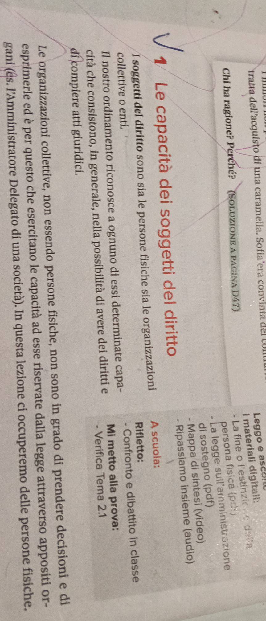 tratta dell'acquisto di una caramella. Sofiañera convinta del c 
Leggo e asceno 
i materiali digitall: 
- La fine o l'estinzione della 
Chi ha ragione? Perché? (SoluziOne A pagina D47) 
persona física (pdi) 
- La legge sull'amministrazione 
di sostegno (pdf) 
- Mappa di sintesi (video) 
- Ripassiamo insieme (audio) 
1 Le capacità dei soggetti del diritto 
I soggetti del diritto sono sía le persone fisiche sia le organizzazioni A scuola: 
collettive o enti. Rifletto: 
Il nostro ordinamento riconosce a ognuno di essi determinate capa- - Confronto e dibattito in classe 
cità che consistono, in generale, nella possibilità di avere dei diritti e Mi metto alla prova: 
- Verifica Tema 2.1
di compiere atti giuridici. 
Le organizzazioni collettive, non essendo persone fisiche, non sono in grado di prendere decisioni e di 
esprimerle ed è per questo che esercitano le capacità ad esse riservate dalla legge attraverso appositi or- 
gani (es. l’Amministratore Delegato di una società). In questa lezione ci occuperemo delle persone fisiche.