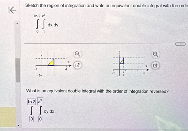 Sketch the region of integration and write an equivalent double integral with the orde
∈tlimits _0^((ln 2e^y))∈t _1^((e^y))dxdy
What is an equivalent double integral with the order of integration reversed?
∈tlimits _([0])^([a2)∈tlimits _0^([x])dydx