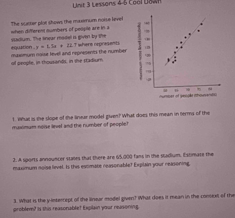 Lessons 4-6 Cool Down 
The scatter plot shows the maximum noise level 
when different numbers of people are in a 
stadium. The linear model is given by the 
equation . y=1.5x+22.7 where represents 
maximum noise level and represents the number 
of people, in thousands, in the stadium. 
1. What is the slope of the linear model given? What does this mean in terms of the 
maximum noise level and the number of people? 
2. A sports announcer states that there are 65,000 fans in the stadium. Estimate the 
maximum noise level. Is this estimate reasonable? Explain your reasoning. 
3. What is the y-intercept of the linear model given? What does it mean in the context of the 
problem? Is this reasonable? Explain your reasoning.