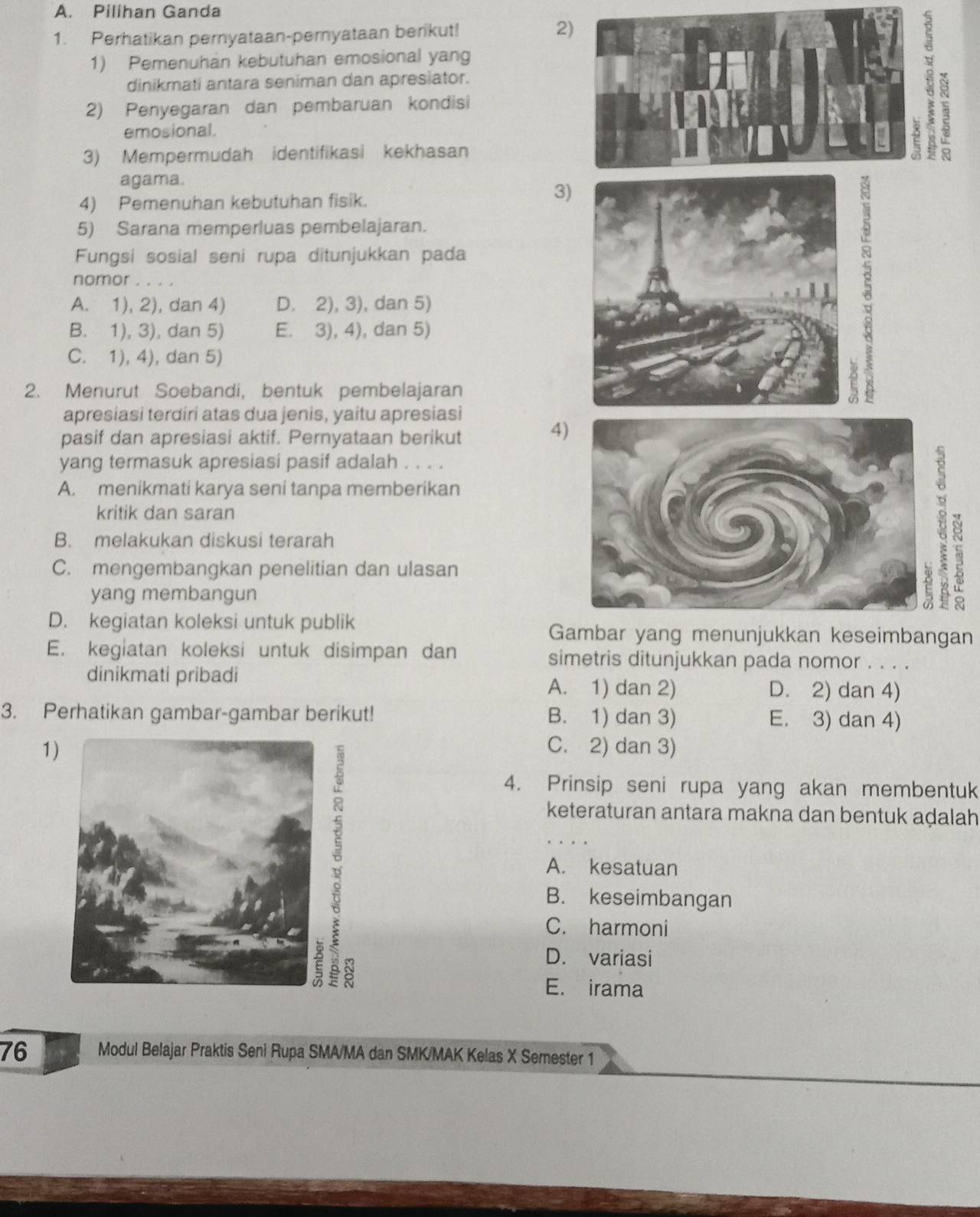 Pilihan Ganda
1. Perhatikan pernyataan-pernyataan berikut! 2
1) Pemenuhan kebutuhan emosional yang
dinikmati antara seniman dan apresiator.
2) Penyegaran dan pembaruan kondisi
emosional.
3) Mempermudah identifikasi kekhasan
X 3
agama.
4) Pemenuhan kebutuhan fisik.
3)
5) Sarana memperluas pembelajaran.
Fungsi sosial seni rupa ditunjukkan pada
nomor . . . .
A. 1), 2), dan 4) D. 2), 3), dan 5)
B. 1), 3), dan 5) E. 3), 4), dan 5)
C. 1), 4), dan 5)
2. Menurut Soebandi, bentuk pembelajaran
apresiasi terdiri atas dua jenis, yaitu apresiasi
pasif dan apresiasi aktif. Pernyataan berikut
4
yang termasuk apresiasi pasif adalah . . . .
A. menikmati karya seni tanpa memberikan
kritik dan saran
B. melakukan diskusi terarah
C. mengembangkan penelitian dan ulasan
yang membangun
D. kegiatan koleksi untuk publik Gambar yang menunjukkan keseimbangan
E. kegiatan koleksi untuk disimpan dan simetris ditunjukkan pada nomor . . . .
dinikmati pribadi D. 2) dan 4)
A. 1) dan 2)
3. Perhatikan gambar-gambar berikut! B. 1) dan 3) E. 3) dan 4)
1)C. 2) dan 3)
4. Prinsip seni rupa yang akan membentuk
keteraturan antara makna dan bentuk aḍalah
.
A. kesatuan
B. keseimbangan
C. harmoni
8
D. variasi
E. irama
76 Modul Belajar Praktis Seni Rupa SMA/MA dan SMK/MAK Kelas X Semester 1