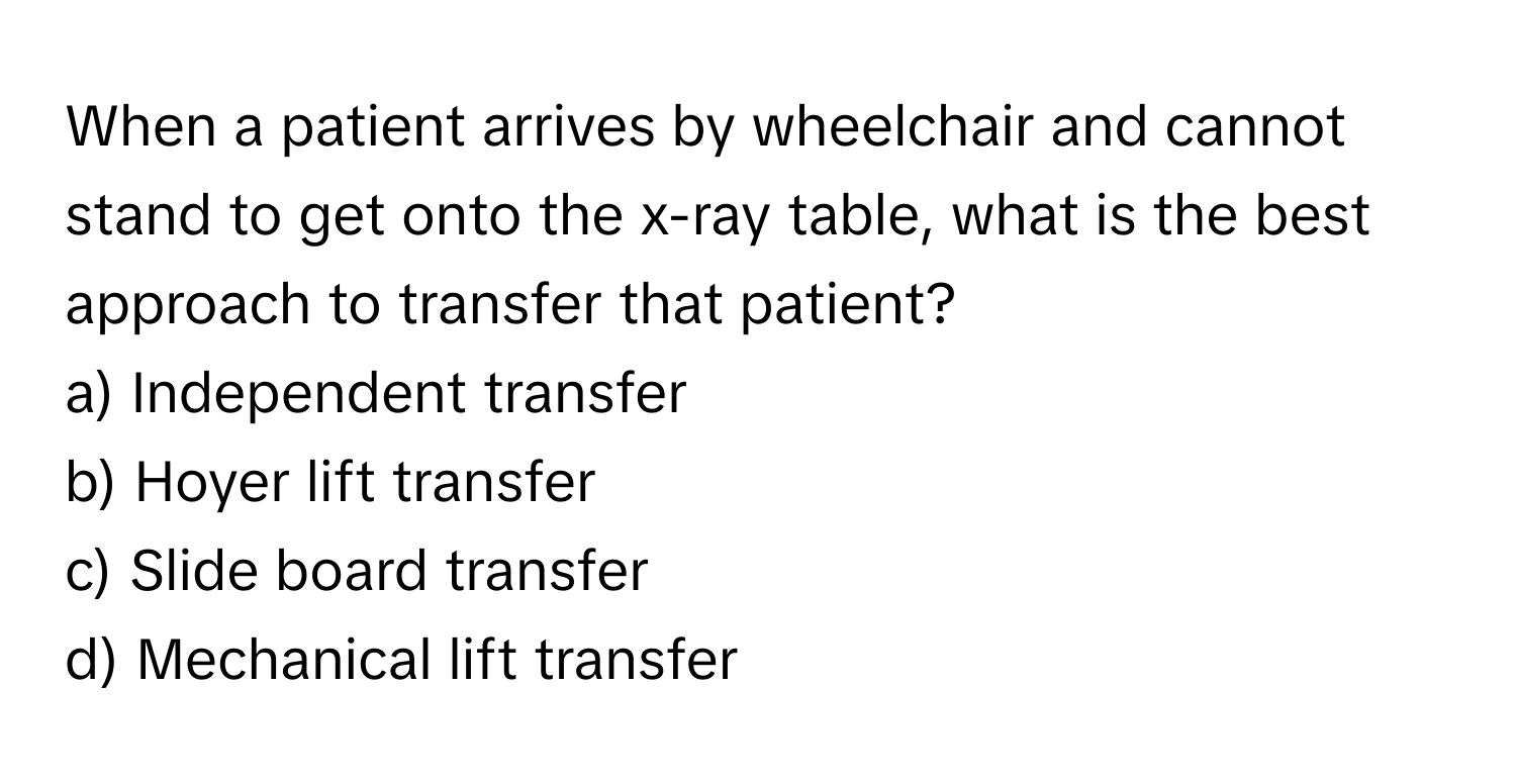 When a patient arrives by wheelchair and cannot stand to get onto the x-ray table, what is the best approach to transfer that patient?

a) Independent transfer 
b) Hoyer lift transfer 
c) Slide board transfer 
d) Mechanical lift transfer