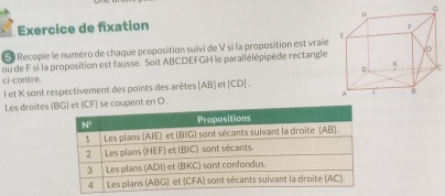 Exercice de fixation 
50 Recopie le numéro de chaque proposition suivi de V si la proposition est vraie
ou de F si la proposition est fausse. Soit ABCDEFGH le parallélépipède rectangle
C
ci-con/tre.
l et K sont respectivement des points des arêtes [AB] et [CD] .
Les droites  coupent en O .