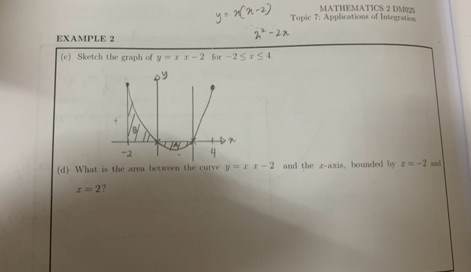 MATHEMATICS 2 DM025 
Topic 7: Applications of Integration 
EXAMPLE 2 
(c) Sketch the graph of y=xx-2 for -2≤ x≤ 4. 
(d) What is the area between the curve y=xx-2 and the z -axis, bounded by x=-2 and
x=2 ?