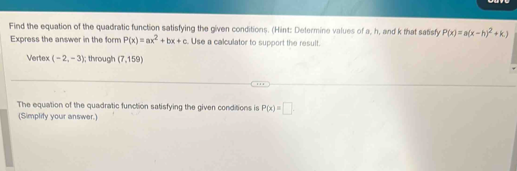 Find the equation of the quadratic function satisfying the given conditions. (Hint: Determine values of a, h, and k that satisfy P(x)=a(x-h)^2+k.)
Express the answer in the form P(x)=ax^2+bx+c. Use a calculator to support the result. 
Vertex (-2,-3); through (7,159)
The equation of the quadratic function satisfying the given conditions is P(x)=□. 
(Simplify your answer.)