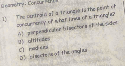 Geometry: Concurrence
1) The centroid of a triangle is the point of
concurrency of what lines of a triangle?
A) perpendicular bisectors of the sides
B) altitudes
C) medians
D) bisectors of the angles