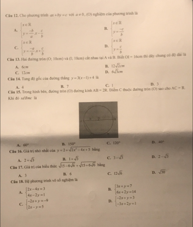 Cho phương trình ax+by=c với a!= 0,(0) 1 nghiệm của phương trình là
A. beginarrayl x∈ R y= (-b)/a x- c/b endarray. beginarrayl x∈ R y= (-c)/b endarray.
B.
C. beginarrayl x∈  y= (-a)/b x+ c/b endarray. beginarrayl x∈ R y= c/b endarray.
D.
Câu 13. Hai đường tròn (O;10cmendpmatrix và (1;10cm) cắt nhau tại A và B. Biết OI =1 6c m  thi dây chung có độ dài là
A. 6cm
B. 12sqrt(2)cm
C. 12cm
D. 6sqrt(3)cm
Câu 14. Tung độ gốc của đường thắng y=3(x-1)+4 là
A. 4 B. 7 C. l D. 3
Câu 15, Trong hình bên, đường tròn (O) đường kính AB=2R. Điểm C thuộc đường tròn (O) sao cho AC=R
Khi đó sdBmc là
A. 60°
B. 150° C. 120° D. 40°
Câu 16. Giá trị nhỏ nhất của y=2+sqrt(2x^2-4x+5) bảng
A. 2+sqrt(3) B. 1+sqrt(3) C. 3-sqrt(3) D. 2-sqrt(3)
Câu 17. Giá trị của biểu thức sqrt(15-6sqrt 6)+sqrt(15+6sqrt 6) bảng
A. 3 B. 6
C. 12sqrt(6) D. sqrt(30)
Câu 18. Hệ phương trình vô số nghiệm là
A. beginarrayl 2x-4x=3 4x-2y=1endarray.
B. beginarrayl 3x+y=7 6x+2y=14endarray.
C. beginarrayl -2x+y=-9 2x-y=5endarray.
D. beginarrayl -2x+y=3 -3x+2y=1endarray.