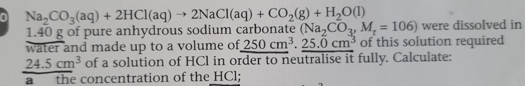 0 Na_2CO_3(aq)+2HCl(aq)to 2NaCl(aq)+CO_2(g)+H_2O(l)
1. 40 g of pure anhydrous sodium carbonate (Na_2CO_3,M_r=106) were dissolved in 
water and made up to a volume of 250cm^3. 25.0cm^3 of this solution required
24.5cm^3 of a solution of HCl in order to neutralise it fully. Calculate: 
a the concentration of the HCl;