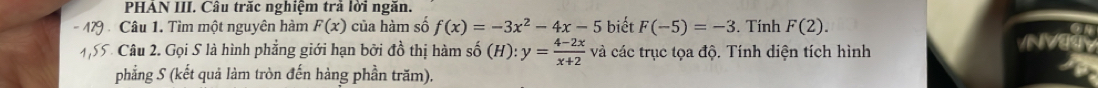 PHAN III. Cầu trắc nghiệm trả lời ngăn. 
Câu 1. Tìm một nguyên hàm F(x) của hàm số f(x)=-3x^2-4x-5 biết F(-5)=-3. Tính F(2). 
Câu 2. Gọi S là hình phẳng giới hạn bởi đồ thị hàm shat 0(H):y= (4-2x)/x+2  và các trục tọa độ. Tính diện tích hình 
NV 
phẳng S (kết quả làm tròn đến hàng phần trăm).